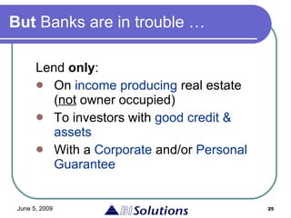 But  Banks are in trouble … Lend  only : On  income producing  real estate ( not  owner occupied) To investors with  good credit & assets With a  Corporate  and/or  Personal Guarantee 