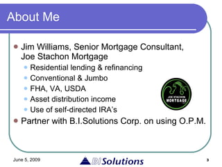 About Me Jim Williams, Senior Mortgage Consultant,  Joe Stachon Mortgage Residential lending & refinancing Conventional & Jumbo FHA, VA, USDA Asset distribution income Use of self-directed IRA’s Partner with B.I.Solutions Corp. on using O.P.M. 