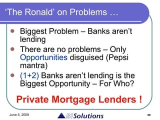 ‘The Ronald’ on Problems … Biggest Problem – Banks aren’t lending There are no problems – Only  Opportunities  disguised (Pepsi mantra) (1+2)  Banks aren’t lending is the Biggest Opportunity – For Who? Private Mortgage Lenders ! 