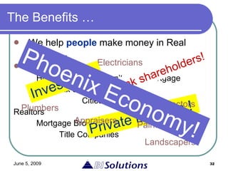 The Benefits … We help  people  make money in Real Estate … Who? Home buyers who can’t get a mortgage Fix & Flip Investors  Cities & Towns Realtors Mortgage Brokers Title Companies Private Lenders ! Electricians Plumbers Inspectors Appraisers Painters Landscapers Bank shareholders! Investors ! Phoenix Economy! 