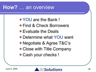 How?  … an overview YOU  are the Bank ! Find & Check Borrowers Evaluate the Deals  Determine what  YOU  want Negotiate & Agree T&C’s Close with Title Company Cash your checks ! 