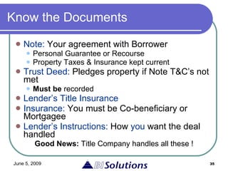 Know the Documents Note:  Your agreement with Borrower Personal Guarantee or Recourse Property Taxes & Insurance kept current Trust Deed:  Pledges property if Note T&C’s not met Must be  recorded Lender’s Title Insurance Insurance:  You must be Co-beneficiary or Mortgagee Lender’s Instructions:  How  you  want the deal handled Good News:  Title Company handles all these ! 