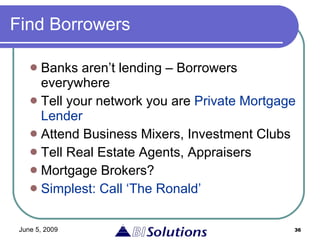Find Borrowers Banks aren’t lending – Borrowers everywhere Tell your network you are  Private Mortgage Lender Attend Business Mixers, Investment Clubs Tell Real Estate Agents, Appraisers Mortgage Brokers? Simplest: Call ‘The Ronald’ 