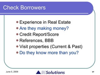 Check Borrowers Experience in Real Estate Are they making money? Credit Report/Score  References, BBB Visit properties (Current & Past) Do they know more than you? 