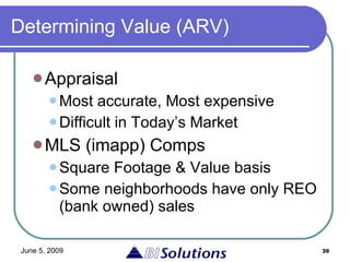 Determining Value (ARV) Appraisal Most accurate, Most expensive  Difficult in Today’s Market MLS (imapp) Comps Square Footage & Value basis Some neighborhoods have only REO (bank owned) sales 