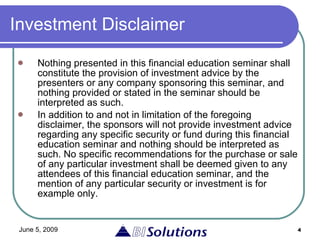 Investment Disclaimer Nothing presented in this financial education seminar shall constitute the provision of investment advice by the presenters or any company sponsoring this seminar, and nothing provided or stated in the seminar should be interpreted as such.  In addition to and not in limitation of the foregoing disclaimer, the sponsors will not provide investment advice regarding any specific security or fund during this financial education seminar and nothing should be interpreted as such. No specific recommendations for the purchase or sale of any particular investment shall be deemed given to any attendees of this financial education seminar, and the mention of any particular security or investment is for example only.  