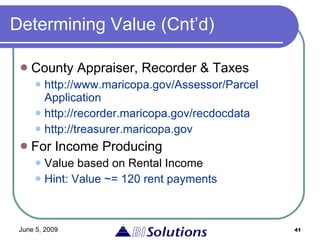 Determining Value (Cnt’d) County Appraiser, Recorder & Taxes http://www.maricopa.gov/Assessor/Parcel Application http://recorder.maricopa.gov/recdocdata http://treasurer.maricopa.gov For Income Producing Value based on Rental Income Hint: Value ~= 120 rent payments 
