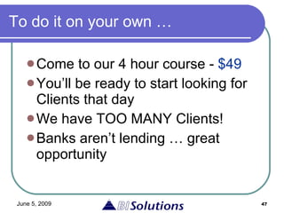 To do it on your own … Come to our 4 hour course -  $49 You’ll be ready to start looking for Clients that day We have TOO MANY Clients! Banks aren’t lending … great opportunity 