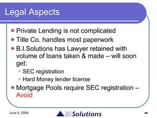 Legal Aspects Private Lending is not complicated Title Co. handles most paperwork  B.I.Solutions has Lawyer retained with volume of loans taken & made – will soon get: SEC registration Hard Money lender license  Mortgage Pools require SEC registration –  Avoid 