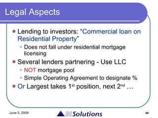 Legal Aspects Lending to investors: “ Commercial loan on Residential Property ” Does not fall under residential mortgage licensing Several lenders partnering - Use LLC NOT  mortgage pool Simple Operating Agreement to designate % Or  Largest takes 1 st  position, next 2 nd  … 