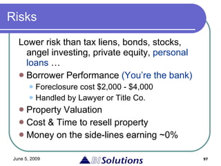 Risks Lower risk than tax liens, bonds, stocks, angel investing, private equity,  personal loans  … Borrower Performance  (You’re the bank) Foreclosure cost $2,000 - $4,000 Handled by Lawyer or Title Co. Property Valuation Cost & Time to resell property Money on the side-lines earning ~0% 
