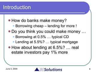 Introduction How do banks make money? Borrowing cheap – lending for more ! Do you think you could make money … Borrowing at 0.5% … typical CD Lending at 5.5%? … typical mortgage  How about lending at 6.5%? … real estate investors pay 1% more 