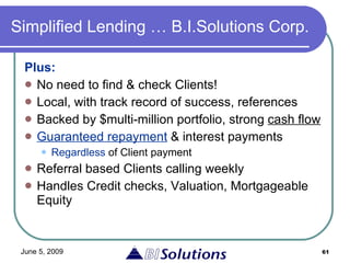 Simplified Lending … B.I.Solutions Corp. Plus:  No need to find & check Clients! Local, with track record of success, references Backed by $multi-million portfolio, strong  cash flow Guaranteed repayment  & interest payments Regardless  of Client payment Referral based Clients calling weekly Handles Credit checks, Valuation, Mortgageable Equity 