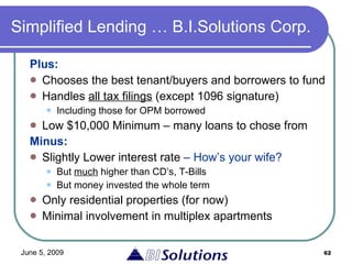 Simplified Lending … B.I.Solutions Corp. Plus: Chooses the best tenant/buyers and borrowers to fund Handles  all tax filings  (except 1096 signature) Including those for OPM borrowed Low $10,000 Minimum – many loans to chose from Minus:   Slightly Lower interest rate  – How’s your wife? But  much  higher than CD’s, T-Bills But money invested the whole term Only residential properties (for now) Minimal involvement in multiplex apartments 