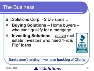 The Business B.I.Solutions Corp. - 2 Divisions … Buying Solutions  – Home buyers – who can’t qualify for a mortgage Investing Solutions  –  active  real estate Investors who need “Fix & Flip” loans Banks aren’t lending – we have  backlog  of Clients 