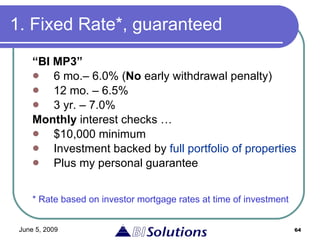 1. Fixed Rate*, guaranteed “ BI MP3” 6 mo.– 6.0% ( No  early withdrawal penalty) 12 mo. – 6.5%  3 yr. – 7.0% Monthly  interest checks … $10,000 minimum Investment backed by  full portfolio of properties   Plus my personal guarantee * Rate based on investor mortgage rates at time of investment 