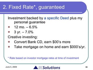 2. Fixed Rate*, guaranteed Investment backed by  a specific Deed  plus my personal guarantee 12 mo. – 6.5%  3 yr. – 7.0% Creative investing: Convert Bank CD, earn $00’s more Take mortgage on home and earn $000’s/yr. * Rate based on investor mortgage rates at time of investment 