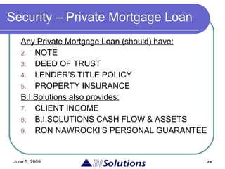 Security – Private Mortgage Loan Any  Private Mortgage Loan (should)  have:   NOTE DEED OF TRUST LENDER’S TITLE POLICY PROPERTY INSURANCE   B.I.Solutions also provides: CLIENT INCOME   B.I.SOLUTIONS CASH FLOW & ASSETS   RON NAWROCKI’S PERSONAL GUARANTEE 