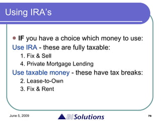 Using IRA’s IF  you have a choice which money to use: Use IRA  - these are fully taxable: 1. Fix & Sell 4. Private Mortgage Lending Use taxable money  - these have tax breaks: 2. Lease-to-Own 3. Fix & Rent 