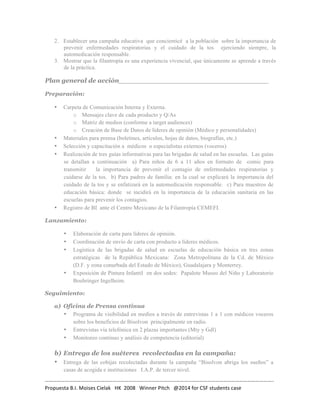 2. Establecer una campaña educativa que concienticé a la población sobre la importancia de 
prevenir enfermedades respiratorias y el cuidado de la tos ejerciendo siempre, la 
automedicación responsable. 
3. Mostrar que la filantropía es una experiencia vivencial, que únicamente se aprende a través 
de la práctica. 
Plan general de acción__________________________________ 
Preparación: 
• Carpeta de Comunicación Interna y Externa. 
o Mensajes clave de cada producto y Q/As 
o Matriz de medios (conforme a target audiences) 
o Creación de Base de Datos de líderes de opinión (Médico y personalidades) 
• Materiales para prensa (boletines, artículos, hojas de datos, biografías, etc.) 
• Selección y capacitación a médicos o especialistas externos (voceros) 
• Realización de tres guías informativas para las brigadas de salud en las escuelas. Las guías 
se detallan a continuación a) Para niños de 6 a 11 años en formato de comic para 
transmitir la importancia de prevenir el contagio de enfermedades respiratorias y 
cuidarse de la tos. b) Para padres de familia: en la cual se explicará la importancia del 
cuidado de la tos y se enfatizará en la automedicación responsable. c) Para maestros de 
educación básica: donde se incidirá en la importancia de la educación sanitaria en las 
escuelas para prevenir los contagios. 
• Registro de BI ante el Centro Mexicano de la Filantropía CEMEFI. 
Lanzamiento: 
• Elaboración de carta para líderes de opinión. 
• Coordinación de envío de carta con producto a líderes médicos. 
• Logística de las brigadas de salud en escuelas de educación básica en tres zonas 
estratégicas de la República Mexicana: Zona Metropolitana de la Cd. de México 
(D.F. y zona conurbada del Estado de México), Guadalajara y Monterrey. 
• Exposición de Pintura Infantil en dos sedes: Papalote Museo del Niño y Laboratorio 
Boehringer Ingelheim. 
Seguimiento: 
a) Oficina de Prensa continua 
• Programa de visibilidad en medios a través de entrevistas 1 a 1 con médicos voceros 
sobre los beneficios de Bisolvon principalmente en radio. 
• Entrevistas vía telefónica en 2 plazas importantes (Mty y Gdl) 
• Monitoreo continuo y análisis de competencia (editorial) 
b) Entrega de los suéteres recolectadas en la campaña: 
• Entrega de las cobijas recolectadas durante la campaña “Bisolvon abriga los sueños” a 
casas de acogida e instituciones I.A.P. de tercer nivel. 
……………………………………………………………………………………………………………………………………………………….. 
Propuesta 
B.I. 
Moises 
Cielak 
HK 
2008 
Winner 
Pitch 
@2014 
for 
CSF 
students 
case 
 