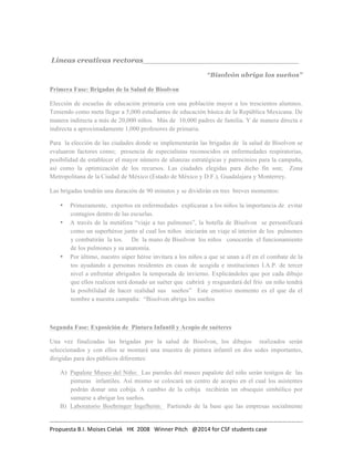 Líneas creativas rectoras________________________________ 
“Bisolvón abriga los sueños” 
Primera Fase: Brigadas de la Salud de Bisolvon 
Elección de escuelas de educación primaria con una población mayor a los trescientos alumnos. 
Teniendo como meta llegar a 5,000 estudiantes de educación básica de la República Mexicana. De 
manera indirecta a más de 20,000 niños. Más de 10,000 padres de familia. Y de manera directa e 
indirecta a aproximadamente 1,000 profesores de primaria. 
Para la elección de las ciudades donde se implementarán las brigadas de la salud de Bisolvon se 
evaluaron factores como; presencia de especialistas reconocidos en enfermedades respiratorias, 
posibilidad de establecer el mayor número de alianzas estratégicas y patrocinios para la campaña, 
así como la optimización de los recursos. Las ciudades elegidas para dicho fin son; Zona 
Metropolitana de la Ciudad de México (Estado de México y D.F.), Guadalajara y Monterrey. 
Las brigadas tendrán una duración de 90 minutos y se dividirán en tres breves momentos: 
• Primeramente, expertos en enfermedades explicaran a los niños la importancia de evitar 
contagios dentro de las escuelas. 
• A través de la metáfora “viaje a tus pulmones”, la botella de Bisolvon se personificará 
como un superhéroe junto al cual los niños iniciarán un viaje al interior de los pulmones 
y combatirán la tos. De la mano de Bisolvon los niños conocerán el funcionamiento 
de los pulmones y su anatomía. 
• Por último, nuestro súper héroe invitara a los niños a que se unan a él en el combate de la 
tos ayudando a personas residentes en casas de acogida e instituciones I.A.P. de tercer 
nivel a enfrentar abrigados la temporada de invierno. Explicándoles que por cada dibujo 
que ellos realicen será donado un suéter que cubrirá y resguardará del frío un niño tendrá 
la posibilidad de hacer realidad sus sueños” Este emotivo momento es el que da el 
nombre a nuestra campaña: “Bisolvon abriga los sueños 
Segunda Fase: Exposición de Pintura Infantil y Acopio de suéteres 
Una vez finalizadas las brigadas por la salud de Bisolvon, los dibujos realizados serán 
seleccionados y con ellos se montará una muestra de pintura infantil en dos sedes importantes, 
dirigidas para dos públicos diferentes: 
A) Papalote Museo del Niño: Las paredes del museo papalote del niño serán testigos de las 
pinturas infantiles. Así mismo se colocará un centro de acopio en el cual los asistentes 
podrán donar una cobija. A cambio de la cobija recibirán un obsequio simbólico por 
sumarse a abrigar los sueños. 
B) Laboratorio Boehringer Ingelheim: Partiendo de la base que las empresas socialmente 
……………………………………………………………………………………………………………………………………………………….. 
Propuesta 
B.I. 
Moises 
Cielak 
HK 
2008 
Winner 
Pitch 
@2014 
for 
CSF 
students 
case 
 