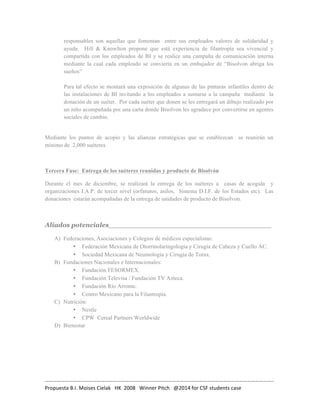 responsables son aquellas que fomentan entre sus empleados valores de solidaridad y 
ayuda. Hill & Knowlton propone que está experiencia de filantropía sea vivencial y 
compartida con los empleados de BI y se realice una campaña de comunicación interna 
mediante la cual cada empleado se convierta en un embajador de “Bisolvon abriga los 
sueños” 
Para tal efecto se montará una exposición de algunas de las pinturas infantiles dentro de 
las instalaciones de BI invitando a los empleados a sumarse a la campaña mediante la 
donación de un suéter. Por cada suéter que donen se les entregará un dibujo realizado por 
un niño acompañada por una carta donde Bisolvon les agradece por convertirse en agentes 
sociales de cambio. 
Mediante los puntos de acopio y las alianzas estratégicas que se establezcan se reunirán un 
mínimo de 2,000 suéteres 
Tercera Fase: Entrega de los suéteres reunidas y producto de Bisolvón 
Durante el mes de diciembre, se realizará la entrega de los suéteres a casas de acogida y 
organizaciones I.A.P. de tercer nivel (orfanatos, asilos, Sistema D.I.F. de los Estados etc). Las 
donaciones estarán acompañadas de la entrega de unidades de producto de Bisolvon. 
Aliados potenciales_____________________________________ 
A) Federaciones, Asociaciones y Colegios de médicos especialistas: 
• Federación Mexicana de Otorrinolaringología y Cirugía de Cabeza y Cuello AC. 
• Sociedad Mexicana de Neumología y Cirugía de Torax. 
B) Fundaciones Nacionales e Internacionales: 
• Fundación FESORMEX. 
• Fundación Televisa / Fundación TV Azteca. 
• Fundación Río Arronte. 
• Centro Mexicano para la Filantropía. 
C) Nutrición: 
• Nestle 
• CPW Cereal Partners Worldwide 
D) Bienestar 
……………………………………………………………………………………………………………………………………………………….. 
Propuesta 
B.I. 
Moises 
Cielak 
HK 
2008 
Winner 
Pitch 
@2014 
for 
CSF 
students 
case 
