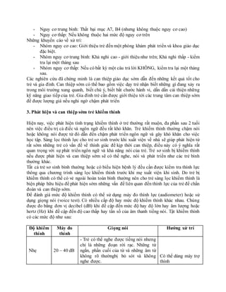 - Nguy cơ trung bình: Thất bại mục A7, B4 (nhưng không thuộc nguy cơ cao)
- Nguy cơ thấp: Nếu không thuộc hai mức độ nguy cơ trên
Những khuyến cáo về xử trí:
- Nhóm nguy cơ cao: Giới thiệu trẻ đến một phòng khám phát triển và khoa giáo dục
đặc biệt.
- Nhóm nguy cơ trung bình: Khả nghi cao - giới thiệu như trên; Khả nghi thấp - kiểm
tra lại một tháng sau
- Nhóm nguy cơ thấp: Nếu có bất kỳ một câu trả lời KHÔNG, kiểm tra lại một tháng
sau.
Các nghiên cứu đã chứng minh là can thiệp giáo dục sớm dẫn đến những kết quả tốt cho
trẻ và gia đình. Can thiệp sớm có thể bao gồm việc dạy trẻ nhận biết những gì đang xảy ra
trong môi trường xung quanh, biết chú ý, biết bắt chước hành vi, dần dần cải thiện những
kỹ năng giao tiếp của trẻ. Gia đình trẻ cần được giới thiệu tới các trung tâm can thiệp sớm
để được lượng giá nếu nghi ngờ chậm phát triển
3. Phát hiện và can thiệp sớm trẻ khiếm thính
Hiện nay, việc phát hiện tình trạng khiếm thính ở trẻ thường rất muộn, đa phần sau 2 tuổi
nên việc điều trị cả điếc và ngôn ngữ đều rất khó khăn. Trẻ khiếm thính thường chậm nói
hoặc không nói được từ đó dẫn đến chậm phát triển ngôn ngữ và gây khó khăn cho việc
học tập. Sàng lọc thính lực cho trẻ sơ sinh trước khi xuất viện về nhà sẽ giúp phát hiện từ
rất sớm những trẻ có vấn đề về thính giác để kịp thời can thiệp, điều này có ý nghĩa rất
quan trọng với sự phát triển ngôn ngữ và khả năng nói của trẻ. Trẻ sơ sinh bị khiếm thính
nếu được phát hiện và can thiệp sớm sẽ có thể nghe, nói và phát triển như các trẻ bình
thường khác.
Tất cả trẻ sơ sinh bình thường hoặc có biểu hiện bệnh lý đều cần được kiểm tra thính lực
thông qua chương trình sàng lọc khiếm thính trước khi mẹ xuất viện khi sinh. Do trẻ bị
khiếm thính có thể có vẻ ngoài hoàn toàn bình thường nên cho trẻ sàng lọc khiếm thính là
biện pháp hữu hiệu để phát hiện sớm những vấn đề liên quan đến thính lực của trẻ để chẩn
đoán và can thiệp sớm.
Để đánh giá mức độ khiếm thính có thể sử dụng máy đo thính lực (audiometer) hoặc sử
dụng giọng nói (voice test). Có nhiều cấp độ hay mức độ khiếm thính khác nhau. Chúng
được đo bằng đơn vị decibel (dB) khi đề cập đến mức độ hay độ lớn hay âm lượng hoặc
hertz (Hz) khi đề cập đến độ cao thấp hay tần số của âm thanh tiếng nói. Tật khiếm thính
có các mức độ như sau:
Độ khiếm
thính
Máy đo
thính
Giọng nói Hướng xử trí
Nhẹ 20 – 40 dB
- Trẻ có thể nghe được tiếng nói nhưng
chỉ là những đoạn rời rạc. Những từ
ngắn, phần cuối của từ và những âm từ
không rõ thườngbị bỏ sót và không
nghe được.
Có thể dùng máy trợ
thính
 