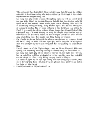 - Tiêm phòng sởi, Rubella (ít nhất 1 tháng trước khi mang thai). Nếu thai phụ có bệnh
mãn tính, ví dụ đái tháo đường, cần phải có những chế độ theo dõi và điều trị cẩn
thận từ trước và trong khi mang thai.
- Khi mang thai, phụ nữ nên uống acid folic phòng ngừa các bệnh do khuyết tật về
ống thần kinh. Khuyết tật ống thần kinh của thai nhi phát sinh rất sớm, trước khi
người phụ nữ nhận ra mình có thai, vì vậy người phu nữ cần dùng thuốc trước khi
có thai khoảng 2 tháng và trong 3 tháng đầu thai nghén. Acid folic có ở trong một
số loại rau lá sẫm hay đậu, tuy nhiên số lượng từ thức ăn là hoàn toàn không đủ.
Chính vì vậy, người phụ nữ cần sử dụng viên đa vitamin hay viên acid folic với liều
0.4 mg mỗi ngày. Các thuốc sử dụng khi mang thai cần phải được đảm bảo nguy cơ
thấp nhất đối với thai nhi và nên tư vấn bác sĩ chuyên khoa bất cứ thuốc nào cần
dùng kể cả những thuốc điều trị cảm cúm thông thường hay vitamin.
- Các bệnh lây truyền qua đường tình dục cũng có khả năng cao gây ra khuyết tật thai
nhi. Do đó, trong lần khám thai sớm, người phụ nữ cần được làm các xét nghiệm
chẩn đoán các bệnh lây truyền qua đường tình dục; phòng chống các nhiễm khuẩn
khác.
- Phụ nữ có thai cần có chế độ dinh dưỡng, chăm sóc đầy đủ đúng cách, khám thai
định kỳ. Sản phụ không nên uống đồ uống có cồn vào bất kỳ lúc nào của thai kỳ
- Khi mang thai, người phụ nữ cần tránh tiếp xúc với chì, thủy ngân, thuốc trừ sâu,
hay các loại phóng xạ. không nên ăn các loại cá biển chứa hàm lượng thủy ngân khá
cao như cá ngừ, cá kiếm, cá mập; không sử dụng vitamin A liều cao.
- Khi trẻ ra đời, người mẹ cần thực hiện chương trình tiêm chủng đầy đủ cho trẻ, Theo
dõi và điều trị vàng da sơ sinh, thận trọng khi ghi đơn thuốc cho trẻ vì có một số
loại thuốc gây độc cho trẻ
- Phát hiện sớm và can thiệp sớm khuyết tật
 