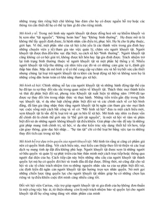 những trung tâm riêng biệt chứ không bảo đảm cho họ có được nguồn hỗ trợ hoặc các
thông tin cần thiết để họ có thể tự làm gì đó cho riêng mình.
Mô hình y tế: Trong mô hình này người khuyết tật được đồng hoá với sự khiếm khuyết và
bị xem như “tật nguyền”, “không hoàn hảo” hay “không bình thường”. Họ được mô tả là
không thể lấy quyết định được, là bệnh nhân cần điều trị, phục hồi. Họ bị cho là phụ thuộc,
giới hạn. Vì thế, một phần nhỏ của xã hội (chủ yếu là các thành viên trong gia đình hay
những chuyên viên y tế) tham gia vào việc quản lý, chăm sóc người khuyết tật. Người
khuyết tật được đưa đến khu vực đặc biệt, xa cách xã hội “bình thường”. Người khuyết tật
cũng không có cơ hội giải trí, không được kết hôn hay lập gia đình được. Trách nhiệm trở
lại tình trạng bình thường thuộc về người khuyết tật và một phần hệ thống y tế. Nhiều
người khuyết tật tiếp thu những cái nhìn tiêu cực đó và có những cảm giác tự ti, đánh giá
thấp bản thân. Mặc dù mô hình y tế có thể cung cấp sự chăm sóc và hỗ trợ hết sức cần thiết
nhưng chúng lại loại trừ người khuyết tật ra khỏi các hoạt động xã hội và không xem họ là
những công dân hoàn toàn có khả năng tham gia xã hội.
Mô hình xã hội: Chính những nỗ lực của người khuyết tật và những hành động tập thể của
họ đã tạo ra sự thay đổi sâu sắc trong quan niệm về khuyết tật. Thách thức mọi thành kiến
và thái độ phân biệt đối xử, phong trào Khuyết tật xuất hiện từ những năm 1990 đã tạo
được sự thay đổi lớn trong nhận thức và thực hành. Những tiến triển gần đây trong lĩnh
vực khuyết tật, ví dụ như luật chống phân biệt đối xử và các chính sách về cơ hội bình
đẳng, đã làm gia tăng nhận thức rằng người khuyết tật bị ngăn cản tham gia vào mọi lãnh
vực cuộc sống một cách bất công và vô cớ. “Mô hình xã hội” đưa ra một cách hiểu mới,
xem khuyết tật là vấn đề bị loại trừ và gạt ra bên lề xã hội. Mô hình này nhìn ra được vấn
đề chính đó là chính thế giới này là “thế giới tật nguyền”, là một xã hội vô tâm và phân
biệt đốixử do những người không khuyết tật điềukhiển. Giải pháp cho vấn đề này là những
giải pháp mang tính chính trị, xã hội, ví dụ như kiến trúc xây dựng thiết kế tốt hơn, tiếp
cận giao thông, giáo dục hội nhập… “Sự tàn tật” chỉ có thể loại bỏ bằng vịêc tạo ra những
thay đổi tích cực trong xã hội
Mô hình hỗ trợ dựa trên quyền của người khuyết tật: Mô hình tin rằng ai cũng có phẩm giá
nên có quyền bình đẳng. Với cách hiểu này, mọi kiểu can thiệp theo lối từ thiện và các loại
dịch vụ mang tính áp đặt đều không phù hợp. Người khuyết tật được xem là những người
sở hữu quyền và quản lý sự phát triểncủa bản thân mình một cách trực tiếp hoặc thông qua
người đại diện của họ. Cách tiếp cận này biến những nhu cầu của người khuyết tật thành
quyền lợi mà họ có quyền đòi hỏi và tranh đấu để đạt được. Đồng thời, nó cũng đặt cho xã
hội và các tổ chức trách nhiệm tìm ra những nguyên nhân sâu xa của sự phân biệt đối xử,
các định kiến đã ngăn cản người khuyết tật tận hưởng trọn vẹn nhân quyền. Nó mời gọi
những chiến lược tăng quyền lực cho người khuyết tật nhằm giúp họ có những chọn lựa
riêng và tự điều khiển cuộc đời mình càng nhiều càng tốt.
Đối với hội viên Caritas, việc trợ giúp người khuyết tật và gia đình của họ không đơn thuần
là một công việc bác ái, từ thiện nhưng còn là một trách nhiệm bảo vệ quyền lợi cho người
khuyết tật để họ sống xứng đáng với nhân phẩm của mình
 