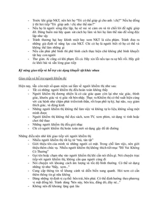 - Trước khi giúp NKT, nên hỏi họ “Tôi có thể giúp gì cho anh / chị?” Nếu họ đồng
ý thì hỏi tiếp “Tôi giúp anh / chị như thế nào?”
- Nếu họ là người sống độc lập, họ sẽ vui vẻ cảm ơn và từ chối lời đề nghị giúp
đỡ. Đừng buồn mà hãy quan sát cách họ làm và hỏi họ làm thế nào để sống độc
lập như vậy
- Tránh thương hại hay khinh miệt hay xem NKT là siêu phàm. Tránh đưa ra
những giả định về năng lực của NKT. Chỉ có họ là người biết rõ họ có thể và
không thể làm những gì
- Nếu cần phải phê bình thì phê bình cách thực hiện chứ không phê bình khuyết
tật hay con người
- Thư giản. Ai cũng có khi phạm lỗi cả. Hãy xin lỗi nếu tạo ra sự bối rối. Hãy giữ
óc khôi hài và sẵn lòng giao tiếp
Kỹ năng giao tiếp và hỗ trợ các dạng khuyết tật khác nhau
Giao tiếp và hỗ trợ người khiếm thị
Hiện nay, vẫn còn một số quan niệm sai lầm về người khiếm thị như sau:
- Tất cả những người khiếm thị đều hoàn toàn không thấy
- Người khiếm thị đương nhiên là có các giác quan còn lại như xúc giác, thính
giác, khướu giác và vị giác rất bén nhậy. Thực ra Khiếm thị có thể xuất hiện cùng
với các bệnh như chậm phát triểntinh thần, rối loạn phổ tự kỷ, bại não, suy giảm
thích giác, và động kinh
- Những người khiếm thị không thể làm việc và không tự lo liệu, không sống một
mình được
- Người khiếm thị không thể đọc sách, xem TV, xem phim, sử dụng vi tính hoặc
chơi thể thao
- Những người khiếm thị đều giỏi nhạc
- Chỉ có người khiếm thị hoàn toàn mới sử dụng gậy để dò đường
Những điều nên nhớ khi giao tiếp với người khiếm thị
- Nhiều người khiếm thị rất kỵ từ “mù, tàn tật”
- Giới thiệu tên của mình và những người có mặt. Trong chỗ làm việc, nên giới
thiệu thêm chức vụ. Nhiều người khiếm thị không thích tiết mục "Đố Vui Không
Có Thưởng”
- Gọi tên hoặc chạm nhẹ vào người khiếm thị khi cần nói điều gì. Nói chuyện trực
tiếp với người khiếm thị, không cần qua người cùng đi
- Nói chuyện với khoảng cách âm lượng và tốc độ bình thường. Có thể sử dụng
những từ như "thấy, xem..."
- Cung cấp thông tin về khung cảnh và diễn biến xung quanh. Hỏi xem có cần
thêm thông tin gì nữa không
- Dùng những từ định vị cụ thể: bên trái, bên phải. Có thể định hướng theo phương
vị mặt đồng hồ. Tránh dùng "bên này, bên kia, đằng đó, đây nè..."
- Không nên để khoảng lặng quá lâu
 