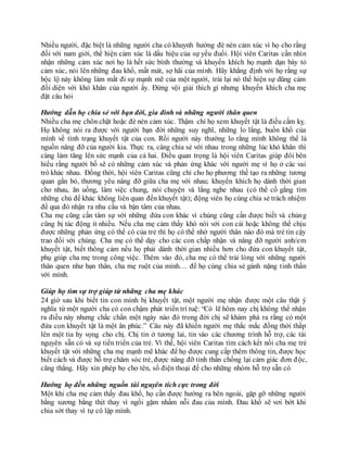 Nhiều người, đặc biệt là những người cha có khuynh hướng đè nén cảm xúc vì họ cho rằng
đối với nam giới, thể hiện cảm xúc là dấu hiệu của sự yếu đuối. Hội viên Caritas cần nhìn
nhận những cảm xúc nơi họ là hết sức bình thường và khuyến khích họ mạnh dạn bày tỏ
cảm xúc, nói lên những đau khổ, mất mát, sợ hãi của mình. Hãy khẳng định với họ rằng sự
bộc lộ này không làm mất đi sự mạnh mẽ của một người, trái lại nó thể hiện sự dũng cảm
đối diện với khó khăn của người ấy. Đừng vội giải thích gì nhưng khuyến khích cha mẹ
đặt câu hỏi
Hướng dẫn họ chia sẻ với bạn đời, gia đình và những người thân quen
Nhiều cha mẹ chôn chặt hoặc đè nén cảm xúc. Thậm chí họ xem khuyết tật là điều cấm kỵ.
Họ không nói ra được với người bạn đời những suy nghĩ, những lo lắng, buồn khổ của
mình về tình trạng khuyết tật của con. Rồi người này thường lo rằng mình không thể là
nguồn nâng đỡ của người kia. Thực ra, càng chia sẻ với nhau trong những lúc khó khăn thì
càng làm tăng lên sức mạnh của cả hai. Điều quan trọng là hội viên Caritas giúp đôi bên
hiểu rằng người bố sẽ có những cảm xúc và phản ứng khác với người mẹ vì họ ở các vai
trò khác nhau. Đồng thời, hội viên Caritas cũng chỉ cho họ phương thế tạo ra những tương
quan gắn bó, thương yêu nâng đỡ giữa cha mẹ với nhau; khuyến khích họ dành thời gian
cho nhau, ăn uống, làm việc chung, nói chuyện và lắng nghe nhau (có thể cố gắng tìm
những chủ để khác không liên quan đến khuyết tật); động viên họ cùng chia sẻ trách nhiệm
để qua đó nhận ra nhu cầu và bận tâm của nhau.
Cha mẹ cũng cần tâm sự với những đứa con khác vì chúng cũng cần được biết và chúng
cũng bị tác động ít nhiều. Nếu cha mẹ cảm thấy khó nói với con cái hoặc không thể chịu
được những phản ứng có thể có của trẻ thì họ có thể nhờ người thân nào đó mà trẻ tin cậy
trao đổi với chúng. Cha mẹ có thể dạy cho các con chấp nhận và nâng đỡ người anh/em
khuyết tật, biết thông cảm nếu họ phải dành thời gian nhiều hơn cho đứa con khuyết tật,
phụ giúp cha mẹ trong công việc. Thêm vào đó, cha mẹ có thể trải lòng với những người
thân quen như bạn thân, cha mẹ ruột của mình… để họ cùng chia sẻ gánh nặng tinh thần
với mình.
Giúp họ tìm sự trợ giúp từ những cha mẹ khác
24 giờ sau khi biết tin con mình bị khuyết tật, một người mẹ nhận được một câu thật ý
nghĩa từ một người cha có con chậm phát triển trí tuệ: “Có lẽ hôm nay chị không thể nhận
ra điều này nhưng chắc chắn một ngày nào đó trong đời chị sẽ khám phá ra rằng có một
đứa con khuyết tật là một ân phúc.” Câu này đã khiến người mẹ thắc mắc đồng thời thắp
lên một tia hy vọng cho chị. Chị tin ở tương lai, tin vào các chương trình hỗ trợ, các tài
nguyên sẵn có và sự tiến triển của trẻ. Vì thế, hội viên Caritas tìm cách kết nối cha mẹ trẻ
khuyết tật với những cha mẹ mạnh mẽ khác để họ được cung cấp thêm thông tin, được học
biết cách và được hỗ trợ chăm sóc trẻ, được nâng đỡ tinh thần chống lại cảm giác đơn độc,
căng thẳng. Hãy xin phép họ cho tên, số điện thoại để cho những nhóm hỗ trợ sẵn có
Hướng họ đến những nguồn tài nguyên tích cực trong đời
Một khi cha mẹ cảm thấy đau khổ, họ cần được hướng ra bên ngoài, gặp gỡ những người
bằng xương bằng thịt thay vì ngồi gặm nhấm nỗi đau của mình. Đau khổ sẽ vơi bớt khi
chia sớt thay vì tự cô lập mình.
 