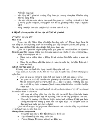 - Phổ biến pháp luật
- Vận động NKT, gia đình và cộng đồng tham gia chương trình phục hồi chức năng
dựa vào cộng đồng
- Làm việc với nhà nước và các ban ngành liên quan tạo ra những chính sách và luật
lệ bảo vệ quyền công dân, chống phân biệt đối xử, gia tăng sự hòa nhập xã hội cho
NKT
- Nâng cao nhận thức của xã hội để có cái nhìn khác về NKT
4. Một số kỹ năng cơ bản để làm việc với NKT và gia đình
KỸ NĂNG QUAN SÁT
Khái niệm
Trong giao tiếp “Hành động nói nhiều điều hơn ngôn từ”. 7% nội dung được thể
hiện bằng lời, 93% nội dung được thể hiện bằng giao tiếp không lời (cử chỉ, chất giọng…).
Như vậy quan sát là một kỹ năng rất cần thiết trong tham vấn.
Quan sát là quá trình tri giác (bằng nhiều giác quan) có chủ đích nhằm xác định các
đặc điểm của thân chủ qua những biểu hiện của hành động, cử chỉ, lời nói, sự tương tác…
Nhạy bén trong quan sát là:
 Khám phá ra những hành vi không lời và sử dụng hữu hiệu những gì quan sát
được
 Không bỏ sót, không chỉ thấy những gì chúng ta muốn thấy (sẽ phán đoán sai ->
phạm sai lầm)
Lợi ích của việc quan sát
Kỹ năng quan sát tốt rất hữu dụng cho việc lắng nghe tích cực.
Việc quan sát thân chủ có thể đem lại vô số các thông tin sâu sắc hơn những gì ta
nghe được
 Quan sát giúp đo lường và nhận định tâm trạng và tình cảm của đối tượng
 Qua quan sát, ta có thể làm cho việc giao tiếp trở nên chính xác và hiệu quả hơn.
Một cái mỉm cười, thay đổi vị trí, nhìn lén….. đều có ý nghĩa. Từ những dấu hiệu
này, ta có thể suy đoán và tạo ra một môi trường thân thiện hơn cho thân chủ bộc
lộ bản thân
Quan sát cũng có thể giúp ta điều chỉnh lời nói, những hư từ như “À, Uh”, ngôn ngữ
hình thể và hành vi của mình
 Nhờ quan sát những phản ứng của thân chủ, ta có thể điều chỉnh biểu lộ của
khuôn mặt sao cho phù hợp với nội dung, cảm xúc và tông giọng của thân chủ.
 Bên cạnh đó, ta cũng phải hết sức ý thức những hành vi không lời kỳ quặc hoặc
không phù hợp với những gì tham vấn viên nghe được (Vd có người cười khi
đang nói hoặc nghe một chuyện buồn)
Quan sát tốt cũng có thể giúp tham vấn viên cảnh tỉnh thân chủ để họ thay đổi hành
vi và thái độ sao cho phù hợp hơn
Những điểm cần quan sát
Trong khi quan sát, ta để ý đến những đặc điểm sau:
 Đặc điểm thể lý: cân năng, chiều cao
 Phong thái của đối tượng: cởi mở hay khép kín
 