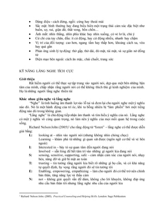  Dáng điệu - cách đứng, ngồi: cứng hay thoải mái
 Sắc mặt: bình thường hay đang biểu hiên một trạng thái cảm xúc đặc biệt như
buồn, sợ, vui, giận dữ, thất vong, bồn chồn…
 Ánh mắt: nhìn thẳng, nhìn phía khác hay nhìn xuống, có vẻ lơ là, chú ý
 Cử chỉ của tay chân, đầu: ít cử động, hay cử động nhiều, nhanh hay chậm
 Vị trí của đối tượng: cao hơn, ngang tầm hay thấp hơn, khoảng cách xa, vừa
hay quá gần
 Phản ứng sinh lý tự động: thở gấp, thở dài, đỏ mặt, tái mặt, và sự giãn nở đồng
tử
 Diện mạo bên ngoài: cách ăn mặc, chải chuốt, trang sức
KỸ NĂNG LẮNG NGHE TÍCH CỰC
Giới thiệu
Rất hiếm người có thể thực sự tập trung vào người nói, dẹp qua một bên những bận
tâm của mình, chấp nhận rằng người nói có thể không thích thú gì kinh nghiệm của mình.
Họ là những người lắng nghe thiên tài
Khác nhau giữa nghe và lắng nghe
“Nghe” là tình huống âm thanh lọtvào lỗ tai và đem lại cho người nghe một ý nghĩa
nào đó. Nó là một hành động của trí óc, khi ta bỗng nhiên bị “làm phiền” bởi một tiếng
động nào đó trong không gian.
“Lắng nghe” là chủ động tiếp nhận âm thanh và tìm hiểu ý nghĩa của nó. Lắng nghe
có một ý nghĩa vô cùng quan trọng, nó làm nên ý nghĩa của mọi mối quan hệ trong cuộc
sống.
Richard NelsonJohn (2005)1 cho rằng động từ “listen” – lắng nghe có thể được diễn
giải bằng:
L: looking at – nhìn vào người nói (nhưng không nhìn chòng chọc)
Learning – khám phá từ những gì quan sát được (ngôn ngữ cơ thể và vẻ bên
ngoài)
I: Interested in – bày tỏ sự quan tâm đến người đang nói
Involved – sẵn lòng để hết tâm trí vào những gì người kia đang nói
S: sensing, sensitive, supporting, safe – cảm nhận cảm xúc của người nói, nhạy
bén, nâng đỡ và giữ bí mật an toàn
T: trusting – tin tưởng rằng người kia biết rõ những gì họ cần, và có khả năng
tự quyết định, hy vọng rằng người đó sẽ tin tưởng tôi
E: Enabling, empowering, empathizing – làm cho người đó có thể trở nên chính
bản thân, tăng năng lực và thấu cảm
N: not – không giải quyết vấn đề dùm, không cho lời khuyên, không đáp ứng
nhu cầu bản thân tôi nhưng lắng nghe nhu cầu của người kia
1 Richard Nelson John. (2005). Practical Counseling and Helping Skills. London: Sage Publication
 
