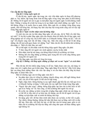 Các cấp độ của lắng nghe
Cấp độ 1: Lắng nghe ngôn từ
Ở cấp độ này, người nghe tập trung vào việc tiếp nhận ngôn từ được đối phương
phát ra. Tuy nhiên, tập trung hoàn toàn để lắng nghe trong vòng năm phút là điều không
dễ. Những lời lẽ người nói nói ra gây ra một phản ứng nơi người nghe là điều không tránh
khỏi. Những ý tưởng đó sẽ dội lại trong ta và tạo thành một chuỗi những suy nghĩ. Ta có
thể không đồng ý và muốn đưa ra quan điểm. Bên cạnh đó, có những tiếng động xung
quanh, thời tiết nóng bức, đói bụng hay khó chịu bực bội trong mình cũng cản trở việc tập
trung lắng nghe ngôn từ
Cấp độ 2: Nghe và đón nhận toàn bộ thông điệp
Có một rào cản cản trợ khả năng lắng nghe cốt yếu này, đó là “Biết rồi, khổ lắm,
nói mãi!” Ví dụ khi ta phải lắng nghe một câu chuyện được kể nhiều lần rồi hay nghe một
đồng nghiệp nói về công việc mà ta biết rành, ta có khuynh hướng “đóng tai lại”, “cắt cái
rụp” rồi chuyển sang một vấn đề khác. Cũng vậy, thân chủ cũng có thể kể lể dài dòng
những vấn đề mà ta đã quen thuộc với những “loại” thân chủ đó. Do đó nhiều khi ta không
đón nhận vì “Biết rồi, khổ lắm, nói mãi”
Để có thể nghe và đón nhận toàn bộ thông điệp, người lắng nghe cần phải:
 Ý thức rằng đối với người nói, kinh nghiệm của họ là độc nhất
 Đón nhận toàn bộ nội dung của thông điệp là biểu lộ sự không xét đoán
 Không thể cho rằng những gì không quan trọng đối với ta thì cũng không quan
trọng đối với người nói
 Cần lắng nghe mọi điều với lòng tôn trọng
Cấp độ 3: Không chỉ lắng nghe những gì được nói ra mà “nghe” cả cách thức
nói
Mức độ này đòi hỏi nhiều năng lượng và nỗ lực. Nghe được cảm xúc, nội dung và
nhạy cảm với ý nghĩa được gọi là khả năng “lắng nghe bằng lỗ tai thứ ba”. Đây là kỹ năng
bậc cao đáng được những tham vấn viên vận dụng vì nó cho thân chủ thấy rằng họ được
lắng nghe và được thấu cảm.
Một số chướng ngại cản trở lắng nghe mức độ 3:
 Sự phân tâm/ chia trí: tiếng ồn, những chuyển động, mùi, chỗ ngồi không thoải
mái, các yếu tố bên ngoài có thể cản trở tập trung
 Nghe chập chờn: thông thường ta suy nghĩ nhanh gấp bốn lần nói. Kết quả là ta
có khuynh hướng sử dụng ¾ thời gian cho suy nghĩ hơn là tập trung lắng nghe
 “Ngoài tầm phủ sóng”: những thông điệp phức tạp làm cho ta khó hiểu và kết
quả là ta “bưng tai” lai. Sau cùng, có thể ta không nhớ người kia nói gì
 Bị sa lầy vào những sự kiện: trong khi cố gắng lắng nghe chính xác nội dung, ta
có thể để vô đầu một số sự kiện nào đó nhưng sau đó thì để người nói đi qua
những sự kiện khác mất và mình thì không theo kịp
 Sử dụng giấy viết: để bảo đảm mình nắm được các sự kiện, ta thử viết ra giấy.
Tuy nhiên, thông thường, không thể nắm bắt được mọi sự bằng cách viết ra như
thế này. Hơn nữa, viết lách lúc này có thể làm cản trở tương quan giữa ta với
thân chủ và ta không thể tiếp xúc bằng mắt cũng như quan sát được những ngôn
ngữ không lời
 