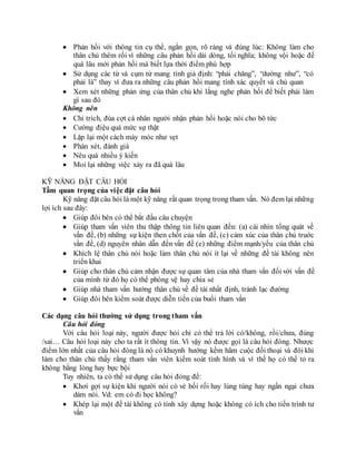  Phản hồi với thông tin cụ thể, ngắn gọn, rõ ràng và đúng lúc: Không làm cho
thân chủ thêm rối vì những câu phản hồi dài dòng, tối nghĩa; không vội hoặc để
quá lâu mới phản hồi mà biết lựa thời điểm phù hợp
 Sử dụng các từ và cụm từ mang tính giả định: “phải chăng”, “dường như”, “có
phải là” thay vì đưa ra những câu phản hồi mang tính xác quyết và chủ quan
 Xem xét những phản ứng của thân chủ khi lắng nghe phản hồi để biết phải làm
gì sau đó
Không nên
 Chỉ trích, đùa cợt cá nhân người nhận phản hồi hoặc nói cho bõ tức
 Cường điệu quá mức sự thật
 Lặp lại một cách máy móc như vẹt
 Phán xét, đánh giá
 Nêu quá nhiều ý kiến
 Moi lại những việc xảy ra đã quá lâu
KỸ NĂNG ĐẶT CÂU HỎI
Tầm quan trọng của việc đặt câu hỏi
Kỹ năng đặt câu hỏi là một kỹ năng rất quan trọng trong tham vấn. Nó đem lại những
lợi ích sau đây:
 Giúp đôi bên có thể bắt đầu câu chuyện
 Giúp tham vấn viên thu thập thông tin liên quan đến: (a) cái nhìn tổng quát về
vấn đề, (b) những sự kiện then chốt của vấn đề, (c) cảm xúc của thân chủ truớc
vần đề, (d) nguyên nhân dẫn đến vấn đề (e) những điểm mạnh/yếu của thân chủ
 Khích lệ thân chủ nói hoặc làm thân chủ nói ít lại về những đề tài không nên
triển khai
 Giúp cho thân chủ cảm nhận được sự quan tâm của nhà tham vấn đối với vấn đề
của mình từ đó họ có thể phòng vệ hay chia sẻ
 Giúp nhà tham vấn hướng thân chủ về đề tài nhất định, tránh lạc đường
 Giúp đôi bên kiểm soát được diễn tiến của buổi tham vấn
Các dạng câu hỏi thường sử dụng trong tham vấn
Câu hỏi đóng
Với câu hỏi loại này, người được hỏi chỉ có thể trả lời có/không, rồi/chưa, đúng
/sai… Câu hỏi loại này cho ta rất ít thông tin. Vì vậy nó được gọi là câu hỏi đóng. Nhược
điểm lớn nhất của câu hỏi đóng là nó có khuynh hướng kềm hãm cuộc đối thoại và đôi khi
làm cho thân chủ thấy rằng tham vấn viên kiếm soát tình hình và vì thế họ có thể tỏ ra
không bằng lòng hay bực bội
Tuy nhiên, ta có thể sử dụng câu hỏi đóng để:
 Khơi gợi sự kiện khi người nói có vẻ bối rối hay lúng túng hay ngần ngại chưa
dám nói. Vd: em có đi học không?
 Khép lại một đề tài không có tính xây dựng hoặc không có ích cho tiến trình tư
vấn
 