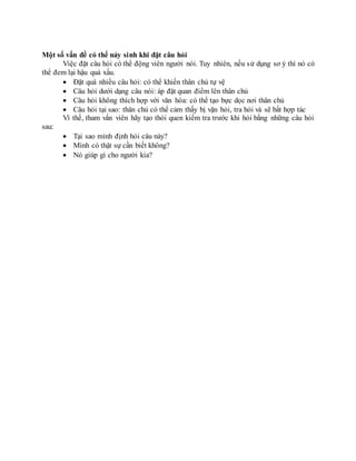 Một số vấn đề có thể nảy sinh khi đặt câu hỏi
Việc đặt câu hỏi có thể động viên người nói. Tuy nhiên, nếu sử dụng sơ ý thì nó có
thể đem lại hậu quả xấu.
 Đặt quá nhiều câu hỏi: có thể khiến thân chủ tự vệ
 Câu hỏi dưới dạng câu nói: áp đặt quan điểm lên thân chủ
 Câu hỏi không thích hợp với văn hóa: có thể tạo bực dọc nơi thân chủ
 Câu hỏi tại sao: thân chủ có thể cảm thấy bị vặn hỏi, tra hỏi và sẽ bất hợp tác
Vì thế, tham vấn viên hãy tạo thói quen kiểm tra trước khi hỏi bằng những câu hỏi
sau:
 Tại sao mình định hỏi câu này?
 Mình có thật sự cần biết không?
 Nó giúp gì cho người kia?
 