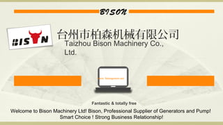 BISON
www. bisonpower.net
Fantastic & totally free
台州市柏森机械有限公司
Taizhou Bison Machinery Co.,
Ltd.
Welcome to Bison Machinery Ltd! Bison, Professional Supplier of Generators and Pump!
Smart Choice ! Strong Business Relationship!
 