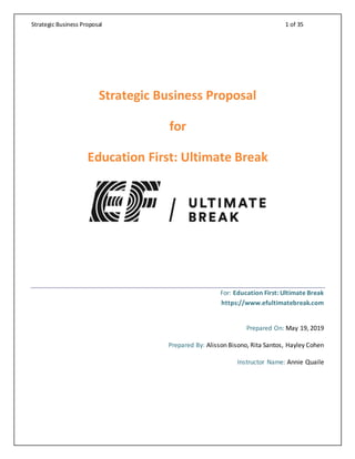 Strategic Business Proposal 1 of 35
Strategic Business Proposal
for
Education First: Ultimate Break
For: Education First: Ultimate Break
https://www.efultimatebreak.com
Prepared On: May 19, 2019
Prepared By: Alisson Bisono, Rita Santos, Hayley Cohen
Instructor Name: Annie Quaile
 