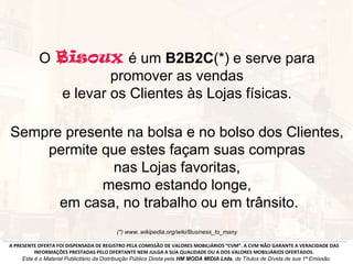 O é um B2B2C(*) e serve para
promover as vendas
e levar os Clientes às Lojas físicas.
Sempre presente na bolsa e no bolso dos Clientes,
permite que estes façam suas compras
nas Lojas favoritas,
mesmo estando longe,
em casa, no trabalho ou em trânsito.
(*) www..wikipedia.org/wiki/Business_to_many
A PRESENTE OFERTA FOI DISPENSADA DE REGISTRO PELA COMISSÃO DE VALORES MOBILIÁRIOS “CVM”. A CVM NÃO GARANTE A VERACIDADE DAS
INFORMAÇÕES PRESTADAS PELO OFERTANTE NEM JULGA A SUA QUALIDADE OU A DOS VALORES MOBILIÁRIOS OFERTADOS.
Este é o Material Publicitário da Distribuição Pública Direta pela HM MODA MIDIA Ltda, de Títulos de Dívida de sua 1ª Emissão.
 