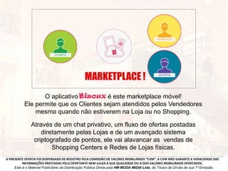 O aplicativo é este marketplace móvel!
Ele permite que os Clientes sejam atendidos pelos Vendedores
mesmo quando não estiverem na Loja ou no Shopping.
Através de um chat privativo, um fluxo de ofertas postadas
diretamente pelas Lojas e de um avançado sistema
criptografado de pontos, ele vai alavancar as vendas de
Shopping Centers e Redes de Lojas físicas.
A PRESENTE OFERTA FOI DISPENSADA DE REGISTRO PELA COMISSÃO DE VALORES MOBILIÁRIOS “CVM”. A CVM NÃO GARANTE A VERACIDADE DAS
INFORMAÇÕES PRESTADAS PELO OFERTANTE NEM JULGA A SUA QUALIDADE OU A DOS VALORES MOBILIÁRIOS OFERTADOS.
Este é o Material Publicitário da Distribuição Pública Direta pela HM MODA MIDIA Ltda, de Títulos de Dívida de sua 1ª Emissão.
MARKETPLACE !
 