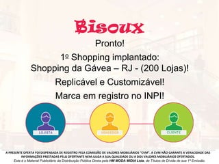 Pronto!
1o Shopping implantado:
Shopping da Gávea – RJ - (200 Lojas)!
Replicável e Customizável!
Marca em registro no INPI!
A PRESENTE OFERTA FOI DISPENSADA DE REGISTRO PELA COMISSÃO DE VALORES MOBILIÁRIOS “CVM”. A CVM NÃO GARANTE A VERACIDADE DAS
INFORMAÇÕES PRESTADAS PELO OFERTANTE NEM JULGA A SUA QUALIDADE OU A DOS VALORES MOBILIÁRIOS OFERTADOS.
Este é o Material Publicitário da Distribuição Pública Direta pela HM MODA MIDIA Ltda, de Títulos de Dívida de sua 1ª Emissão.
 