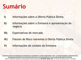I) Informações sobre a Oferta Pública Direta
II) Informações sobre a Emissora e apresentação do
negócio
III) Expectativas de mercado
IV) Fatores de Risco inerentes à Oferta Pública Direta
V) Informações de contato da Emissora
Sumário
A PRESENTE OFERTA FOI DISPENSADA DE REGISTRO PELA COMISSÃO DE VALORES MOBILIÁRIOS “CVM”. A CVM NÃO GARANTE A VERACIDADE DAS
INFORMAÇÕES PRESTADAS PELO OFERTANTE NEM JULGA A SUA QUALIDADE OU A DOS VALORES MOBILIÁRIOS OFERTADOS.
Este é o Material Publicitário da Distribuição Pública Direta pela HM MODA MIDIA Ltda, de Títulos de Dívida de sua 1ª Emissão.
 