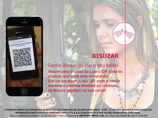 A PRESENTE OFERTA FOI DISPENSADA DE REGISTRO PELA COMISSÃO DE VALORES MOBILIÁRIOS “CVM”. A CVM NÃO GARANTE A VERACIDADE DAS
INFORMAÇÕES PRESTADAS PELO OFERTANTE NEM JULGA A SUA QUALIDADE OU A DOS VALORES MOBILIÁRIOS OFERTADOS.
Este é o Material Publicitário da Distribuição Pública Direta pela HM MODA MIDIA Ltda, de Títulos de Dívida de sua 1ª Emissão.
Mostre para o caixa da Loja o QR code do
produto que você está comprando.
Ele vai escanear o seu QR code e nesse
instante o sistema debitará ou creditará
os Bisoux (pontos) na sua conta!
 