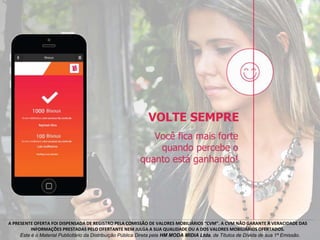 A PRESENTE OFERTA FOI DISPENSADA DE REGISTRO PELA COMISSÃO DE VALORES MOBILIÁRIOS “CVM”. A CVM NÃO GARANTE A VERACIDADE DAS
INFORMAÇÕES PRESTADAS PELO OFERTANTE NEM JULGA A SUA QUALIDADE OU A DOS VALORES MOBILIÁRIOS OFERTADOS.
Este é o Material Publicitário da Distribuição Pública Direta pela HM MODA MIDIA Ltda, de Títulos de Dívida de sua 1ª Emissão.
 