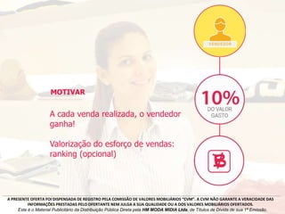 A cada venda realizada, o vendedor
ganha!
Valorização do esforço de vendas:
ranking (opcional)
MOTIVAR
A PRESENTE OFERTA FOI DISPENSADA DE REGISTRO PELA COMISSÃO DE VALORES MOBILIÁRIOS “CVM”. A CVM NÃO GARANTE A VERACIDADE DAS
INFORMAÇÕES PRESTADAS PELO OFERTANTE NEM JULGA A SUA QUALIDADE OU A DOS VALORES MOBILIÁRIOS OFERTADOS.
Este é o Material Publicitário da Distribuição Pública Direta pela HM MODA MIDIA Ltda, de Títulos de Dívida de sua 1ª Emissão.
 