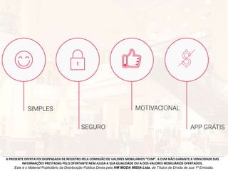 A PRESENTE OFERTA FOI DISPENSADA DE REGISTRO PELA COMISSÃO DE VALORES MOBILIÁRIOS “CVM”. A CVM NÃO GARANTE A VERACIDADE DAS
INFORMAÇÕES PRESTADAS PELO OFERTANTE NEM JULGA A SUA QUALIDADE OU A DOS VALORES MOBILIÁRIOS OFERTADOS.
Este é o Material Publicitário da Distribuição Pública Direta pela HM MODA MIDIA Ltda, de Títulos de Dívida de sua 1ª Emissão.
 