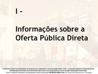 I -
Informações sobre a
Oferta Pública Direta
A PRESENTE OFERTA FOI DISPENSADA DE REGISTRO PELA COMISSÃO DE VALORES MOBILIÁRIOS “CVM”. A CVM NÃO GARANTE A VERACIDADE DAS
INFORMAÇÕES PRESTADAS PELO OFERTANTE NEM JULGA A SUA QUALIDADE OU A DOS VALORES MOBILIÁRIOS OFERTADOS.
Este é o Material Publicitário da Distribuição Pública Direta pela HM MODA MIDIA Ltda, de Títulos de Dívida de sua 1ª Emissão.
 