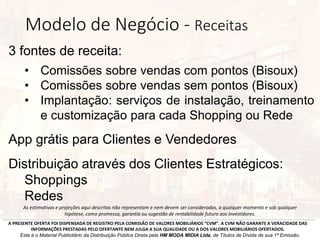 3 fontes de receita:
• Comissões sobre vendas com pontos (Bisoux)
• Comissões sobre vendas sem pontos (Bisoux)
• Implantação: serviços de instalação, treinamento
e customização para cada Shopping ou Rede
App grátis para Clientes e Vendedores
Distribuição através dos Clientes Estratégicos:
Shoppings
Redes
A PRESENTE OFERTA FOI DISPENSADA DE REGISTRO PELA COMISSÃO DE VALORES MOBILIÁRIOS “CVM”. A CVM NÃO GARANTE A VERACIDADE DAS
INFORMAÇÕES PRESTADAS PELO OFERTANTE NEM JULGA A SUA QUALIDADE OU A DOS VALORES MOBILIÁRIOS OFERTADOS.
Este é o Material Publicitário da Distribuição Pública Direta pela HM MODA MIDIA Ltda, de Títulos de Dívida de sua 1ª Emissão.
As estimativas e projeções aqui descritas não representam e nem devem ser consideradas, a qualquer momento e sob qualquer
hipótese, como promessa, garantia ou sugestão de rentabilidade futura aos investidores.
Modelo de Negócio - Receitas
 