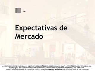 III -
Expectativas de
Mercado
A PRESENTE OFERTA FOI DISPENSADA DE REGISTRO PELA COMISSÃO DE VALORES MOBILIÁRIOS “CVM”. A CVM NÃO GARANTE A VERACIDADE DAS
INFORMAÇÕES PRESTADAS PELO OFERTANTE NEM JULGA A SUA QUALIDADE OU A DOS VALORES MOBILIÁRIOS OFERTADOS.
Este é o Material Publicitário da Distribuição Pública Direta pela HM MODA MIDIA Ltda, de Títulos de Dívida de sua 1ª Emissão.
 