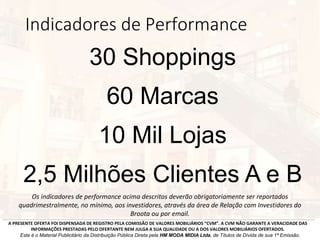 Indicadores de Performance
Os indicadores de performance acima descritos deverão obrigatoriamente ser reportados
quadrimestralmente, no mínimo, aos investidores, através da área de Relação com Investidores do
Broota ou por email.
A PRESENTE OFERTA FOI DISPENSADA DE REGISTRO PELA COMISSÃO DE VALORES MOBILIÁRIOS “CVM”. A CVM NÃO GARANTE A VERACIDADE DAS
INFORMAÇÕES PRESTADAS PELO OFERTANTE NEM JULGA A SUA QUALIDADE OU A DOS VALORES MOBILIÁRIOS OFERTADOS.
Este é o Material Publicitário da Distribuição Pública Direta pela HM MODA MIDIA Ltda, de Títulos de Dívida de sua 1ª Emissão.
30 Shoppings
60 Marcas
10 Mil Lojas
2,5 Milhões Clientes A e B
 